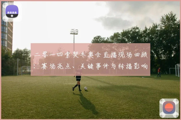 二零一四索契冬奥会直播现场回顾：赛场亮点、关键事件与转播影响解析