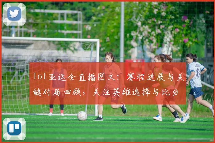 lol亚运会直播图文：赛程进展与关键对局回顾，关注英雄选择与比分变化