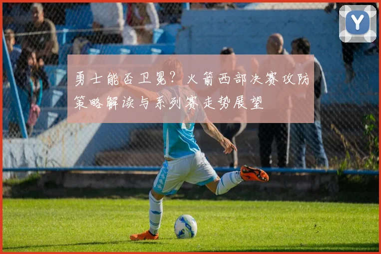 勇士能否卫冕？火箭西部决赛攻防策略解读与系列赛走势展望