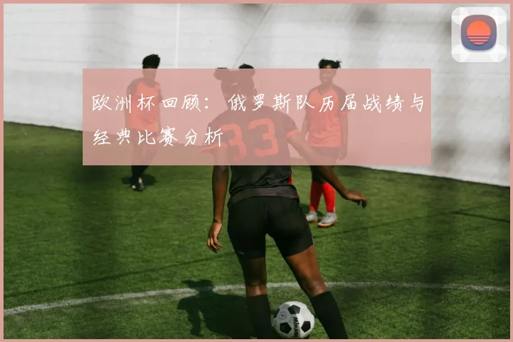 欧洲杯回顾：俄罗斯队历届战绩与经典比赛分析