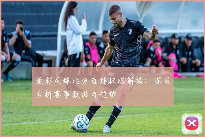 竞彩足球比分直播权威解读：深度分析赛事数据与趋势