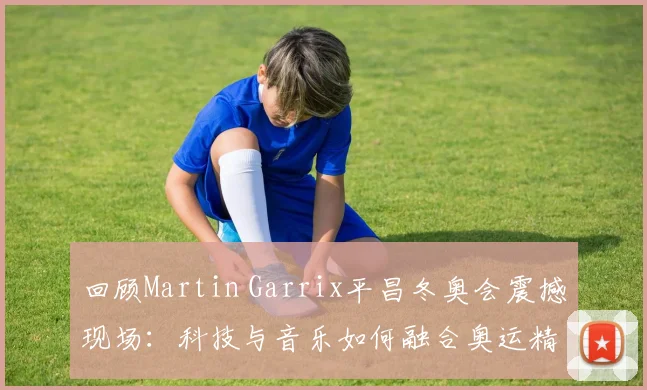 回顾Martin Garrix平昌冬奥会震撼现场：科技与音乐如何融合奥运精神