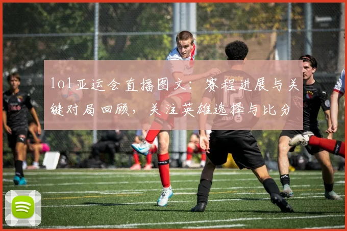 lol亚运会直播图文：赛程进展与关键对局回顾，关注英雄选择与比分变化
